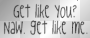 get like you? naw. get like me.